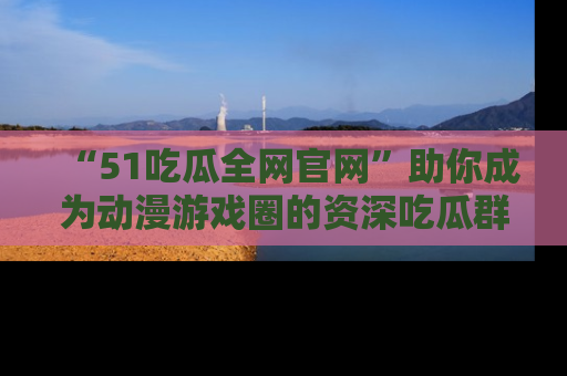“51吃瓜全网官网”助你成为动漫游戏圈的资深吃瓜群众！