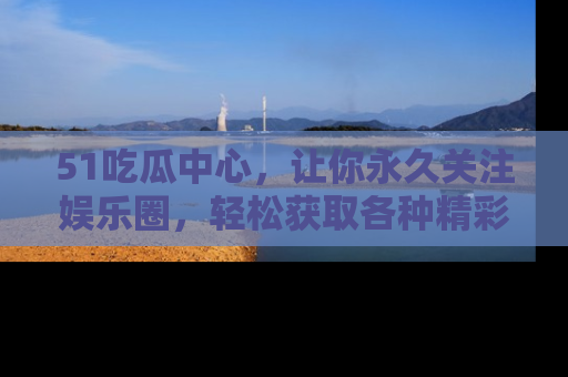 51吃瓜中心,让你永久关注娱乐圈,轻松获取各种精彩的吃瓜信息!
