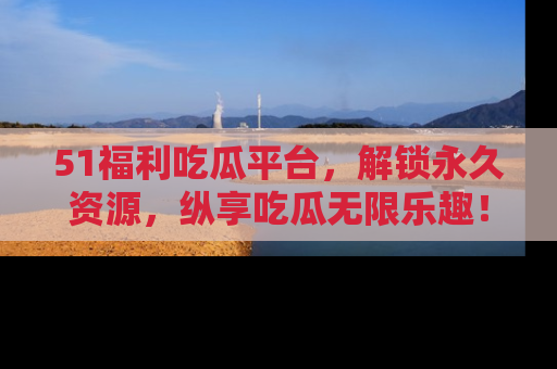 51福利吃瓜平台,解锁永久资源,纵享吃瓜无限乐趣!