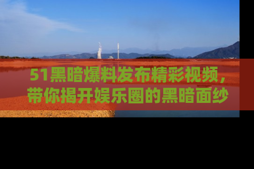 51黑暗爆料发布精彩视频,带你揭开娱乐圈的黑暗面纱