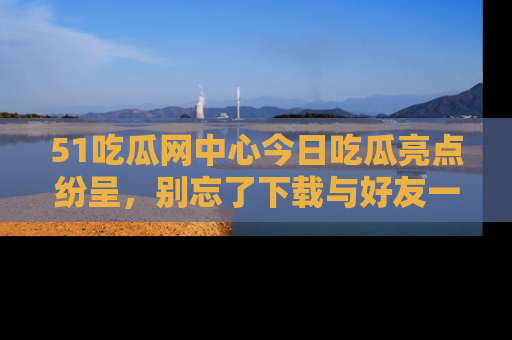 51吃瓜网中心今日吃瓜亮点纷呈,别忘了下载与好友一同分享!