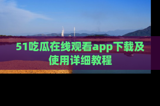 51吃瓜在线观看app下载及使用详细教程
