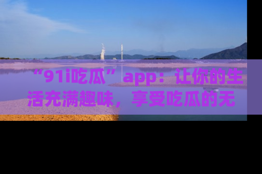 “91i吃瓜”app：让你的生活充满趣味，享受吃瓜的无限乐趣！