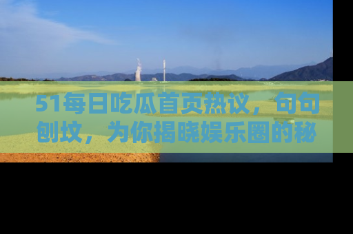 51每日吃瓜首页热议,句句刨坟,为你揭晓娱乐圈的秘密!