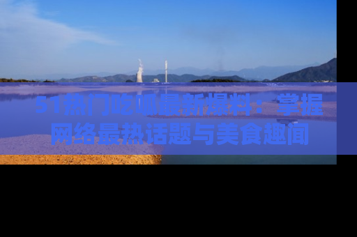 51热门吃呱最新爆料:掌握网络最热话题与美食趣闻