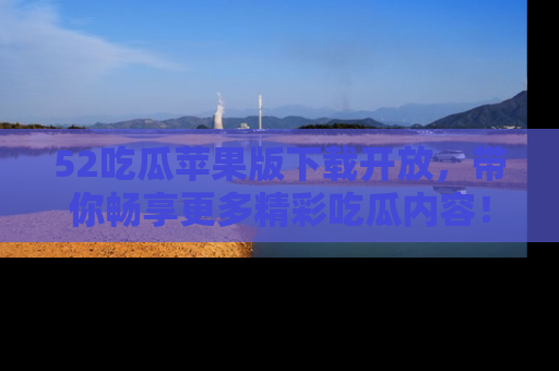 52吃瓜苹果版下载开放,带你畅享更多精彩吃瓜内容!
