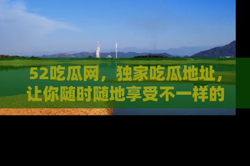 52吃瓜网，独家吃瓜地址，让你随时随地享受不一样的观看体验！