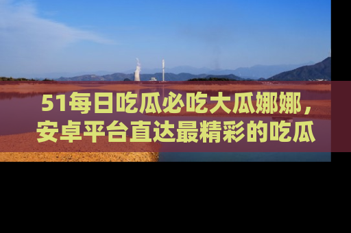 51每日吃瓜必吃大瓜娜娜,安卓平台直达最精彩的吃瓜内容。