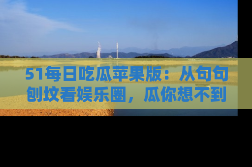 51每日吃瓜苹果版:从句句刨坟看娱乐圈,瓜你想不到的精彩纷呈!