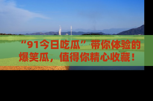 “91今日吃瓜”带你体验的爆笑瓜，值得你精心收藏！