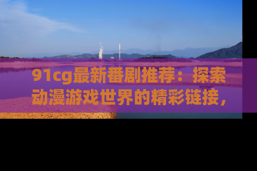 91cg最新番剧推荐：探索动漫游戏世界的精彩链接，尽在此处！