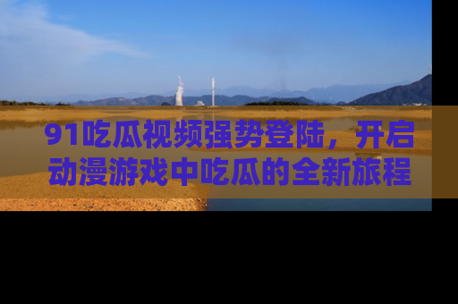 91吃瓜视频强势登陆，开启动漫游戏中吃瓜的全新旅程！