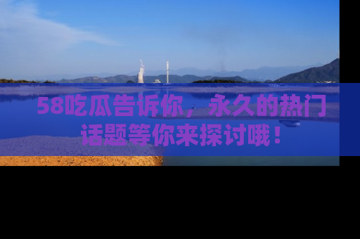 58吃瓜告诉你，永久的热门话题等你来探讨哦！