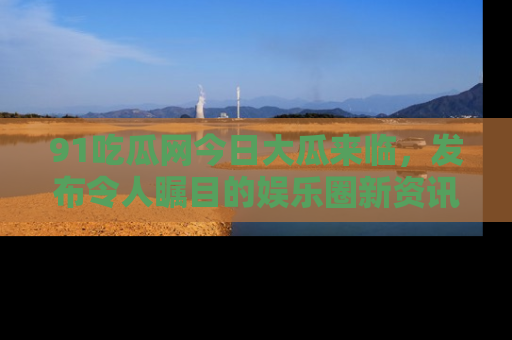 91吃瓜网今日大瓜来临，发布令人瞩目的娱乐圈新资讯！