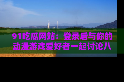 91吃瓜网站：登录后与你的动漫游戏爱好者一起讨论八卦！