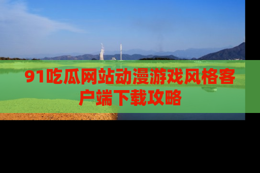 91吃瓜网站动漫游戏风格客户端下载攻略