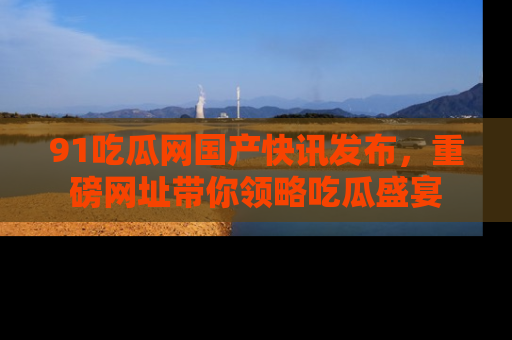 91吃瓜网国产快讯发布，重磅网址带你领略吃瓜盛宴