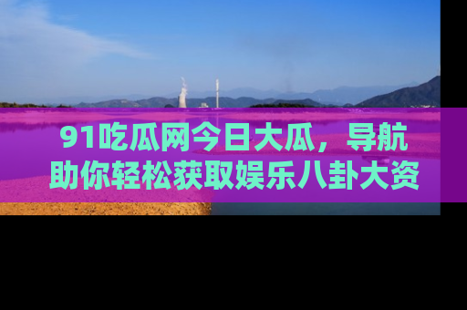 91吃瓜网今日大瓜，导航助你轻松获取娱乐八卦大资讯