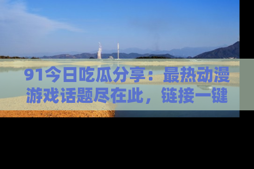 91今日吃瓜分享:最热动漫游戏话题尽在此,链接一键畅游!