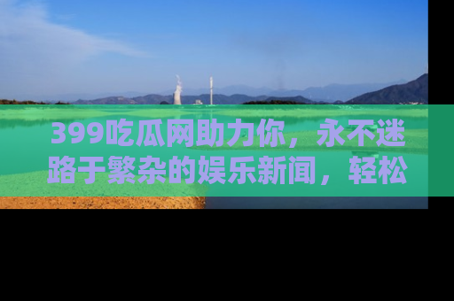 399吃瓜网助力你,永不迷路于繁杂的娱乐新闻,轻松追踪热点!