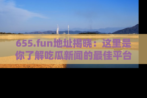 655.fun地址揭晓:这里是你了解吃瓜新闻的最佳平台,快来探索吧!