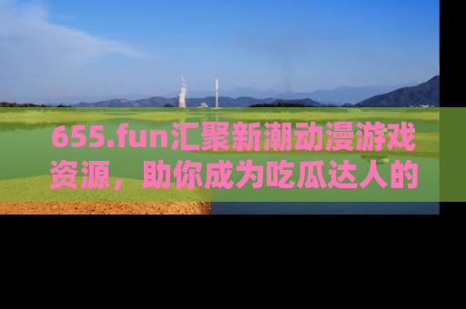 655.fun汇聚新潮动漫游戏资源,助你成为吃瓜达人的必备平台!