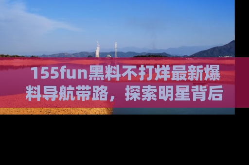 155fun黑料不打烊最新爆料导航带路,探索明星背后的秘密