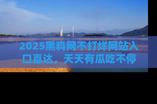 2025黑料网不打烊网站入口直达,天天有瓜吃不停