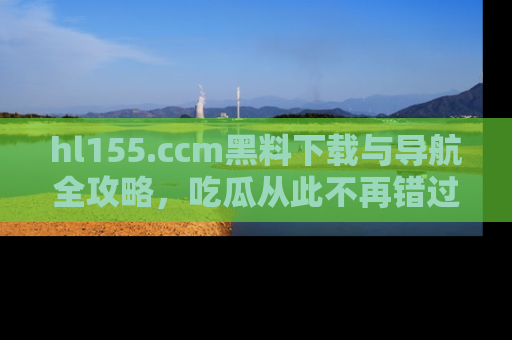 hl155.ccm黑料下载与导航全攻略,吃瓜从此不再错过任何热点
