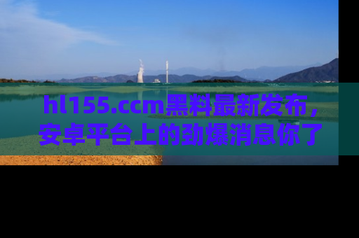 hl155.ccm黑料最新发布,安卓平台上的劲爆消息你了解了吗?