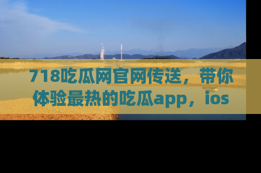 718吃瓜网官网传送,带你体验最热的吃瓜app,ios用户必备哦!