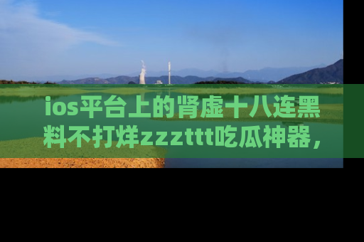ios平台上的肾虚十八连黑料不打烊zzzttt吃瓜神器,你绝对不能错过