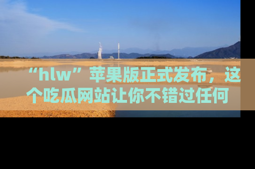 “hlw”苹果版正式发布,这个吃瓜网站让你不错过任何热议话题!
