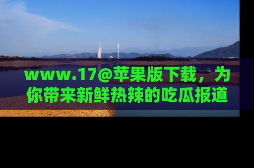www.17@苹果版下载，为你带来新鲜热辣的吃瓜报道，尽情享受！