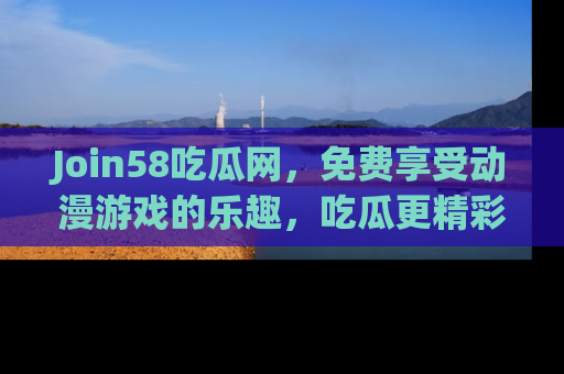 Join58吃瓜网,免费享受动漫游戏的乐趣,吃瓜更精彩!
