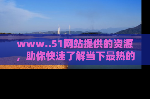 www..51网站提供的资源，助你快速了解当下最热的娱乐八卦