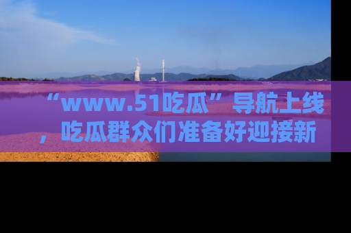 “www.51吃瓜”导航上线，吃瓜群众们准备好迎接新一波奇葩事件吗？