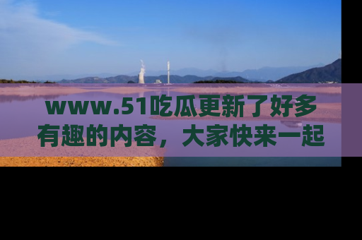 www.51吃瓜更新了好多有趣的内容，大家快来一起享受这波吃瓜热潮吧！