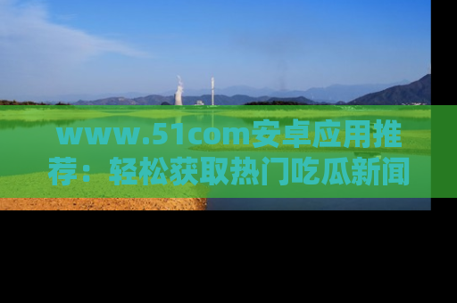 www.51com安卓应用推荐：轻松获取热门吃瓜新闻的秘诀
