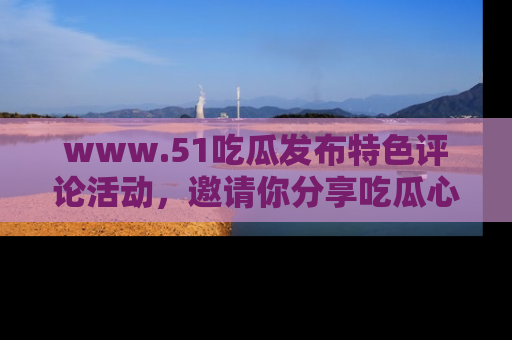 www.51吃瓜发布特色评论活动，邀请你分享吃瓜心得与看法！