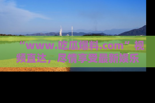 “www.吃瓜爆料.com”视频直达,尽情享受最新娱乐圈的吃瓜盛宴!