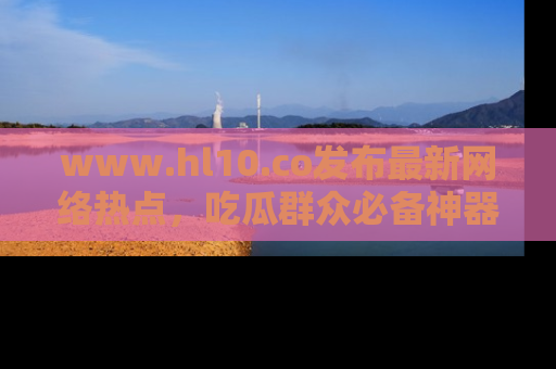 www.hl10.co发布最新网络热点,吃瓜群众必备神器
