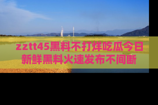 zztt45黑料不打烊吃瓜今日新鲜黑料火速发布不间断