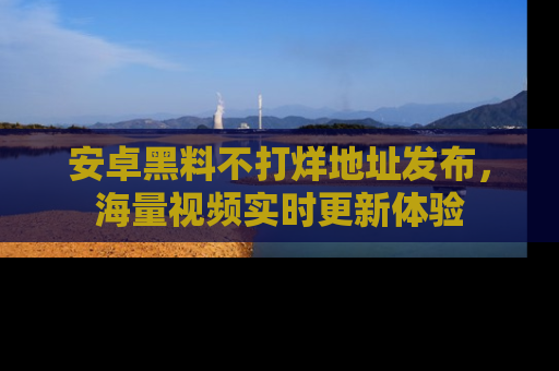 安卓黑料不打烊地址发布,海量视频实时更新体验