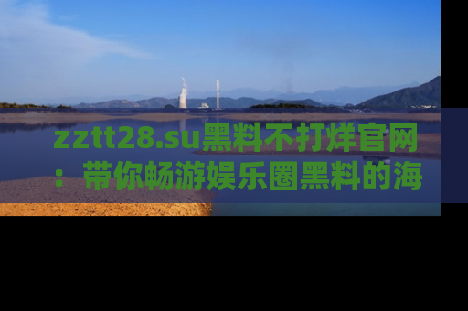zztt28.su黑料不打烊官网:带你畅游娱乐圈黑料的海洋,掌握每一条最新消息