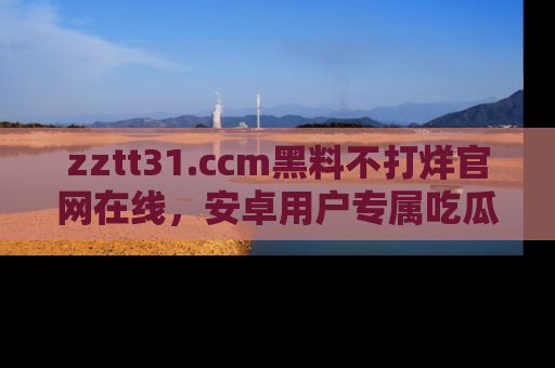 zztt31.ccm黑料不打烊官网在线,安卓用户专属吃瓜神器大揭秘