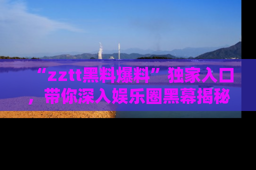 “zztt黑料爆料”独家入口,带你深入娱乐圈黑幕揭秘