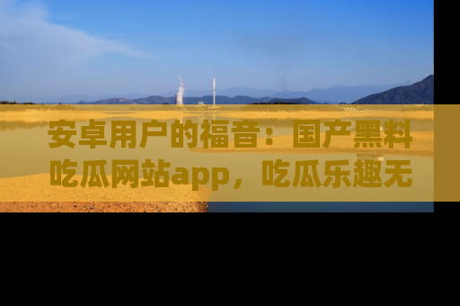 安卓用户的福音:国产黑料吃瓜网站app,吃瓜乐趣无穷尽!