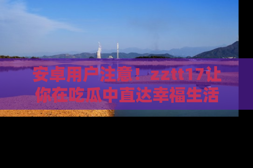 安卓用户注意!zztt17让你在吃瓜中直达幸福生活