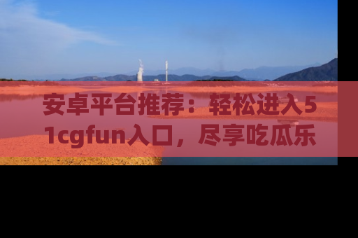 安卓平台推荐:轻松进入51cgfun入口,尽享吃瓜乐趣